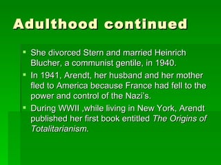 Adulthood continued She divorced Stern and married Heinrich Blucher, a communist gentile, in 1940. In 1941, Arendt, her husband and her mother fled to America because France had fell to the power and control of the Nazi’s. During WWII ,while living in New York, Arendt published her first book entitled  The Origins of Totalitarianism. 