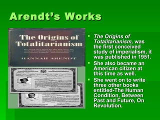 Arendt’s Works The Origins of Totalitarianism,  was the first conceived study of imperialism, it was published in 1951. She also became an American citizen at this time as well.  She went on to write three other books entitled-The Human Condition, Between Past and Future, On Revolution. 