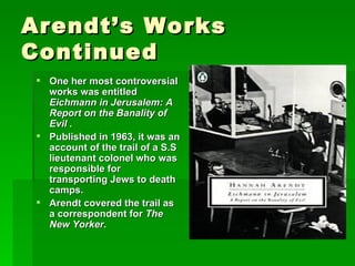 Arendt’s Works Continued One her most controversial works was entitled  Eichmann in Jerusalem: A Report on the Banality of Evil   . Published in 1963, it was an account of the trail of a S.S lieutenant colonel who was  responsible for transporting Jews to death camps. Arendt covered the trail as a correspondent for  The New Yorker . 
