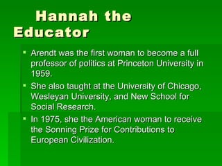 Hannah the Educator Arendt was the first woman to become a full professor of politics at Princeton University in 1959. She also taught at the University of Chicago, Wesleyan University, and New School for Social Research. In 1975, she the American woman to receive the Sonning Prize for Contributions to European Civilization. 