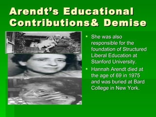 Arendt’s Educational Contributions& Demise She was also responsible for the foundation of Structured Liberal Education at Stanford University. Hannah Arendt died at the age of 69 in 1975 and was buried at Bard College in New York. 