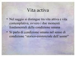 Vita activa
• Nel saggio si distingue tra vita attiva e vita
contemplativa, ovvero i due momenti
fondamentali della condizione umana
• Si parla di condizione umana nel senso di
condizione “storico-esistenziale dell’uomo”
 