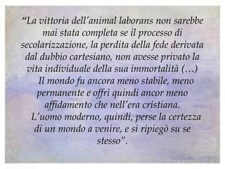 “La vittoria dell’animal laborans non sarebbe
mai stata completa se il processo di
secolarizzazione, la perdita della fede derivata
dal dubbio cartesiano, non avesse privato la
vita individuale della sua immortalità (…)
Il mondo fu ancora meno stabile, meno
permanente e offrì quindi ancor meno
affidamento che nell’era cristiana.
L’uomo moderno, quindi, perse la certezza
di un mondo a venire, e si ripiegò su se
stesso”.
 