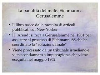 La banalità del male. Eichmann a
Gerusalemme
• Il libro nasce dalla raccolta di articoli
pubblicati sul New Yorker
• H. Arendt si reca a Gerusalemme nel 1961 per
assistere al processo di Eichmann, SS che ha
coordinato la “soluzione finale”
• Viene processato da un tribunale israeliano e
viene condannato a impiccagione, che viene
eseguita nel maggio 1962
 