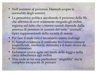 • Nell’assistere al processo, Hannah scopre la
normalità degli uomini
• La pensatrice politica ascoltando il processo della SS,
che afferma di aver solamente eseguito gli ordini,
ragiona sul fatto che i crimini nazisti dipende dalla
assenza di pensiero in uomini del tutto “normali”,
tipici rappresentanti della società di massa
• Per fare il male non è necessario essere malvagi
• H.Arendt evidenzia il contrasto tra l’uomo comune
(superficiale, mediocre, normale) e il male atroce da
lui commesso
• Eichmann aveva agito nei limiti delle leggi e nella
cieca obbedienza agli ordini
• Non vede in lui una particolare “stupidità” ma la
completa incapacità di pensare
 