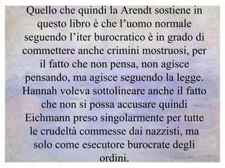 Quello che quindi la Arendt sostiene in
questo libro è che l’uomo normale
seguendo l’iter burocratico è in grado di
commettere anche crimini mostruosi, per
il fatto che non pensa, non agisce
pensando, ma agisce seguendo la legge.
Hannah voleva sottolineare anche il fatto
che non si possa accusare quindi
Eichmann preso singolarmente per tutte
le crudeltà commesse dai nazzisti, ma
solo come esecutore burocrate degli
ordini.
 