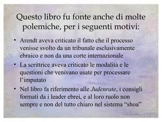 Questo libro fu fonte anche di molte
polemiche, per i seguenti motivi:
• Arendt aveva criticato il fatto che il processo
venisse svolto da un tribunale esclusivamente
ebraico e non da una corte internazionale
• La scrittrice aveva criticato le modalità e le
questioni che venivano usate per processare
l’imputato
• Nel libro fa riferimento alle Judenrate, i consigli
formati da i leader ebrei, e al loro ruolo non
sempre e non del tutto chiaro nel sistema “shoa”
 