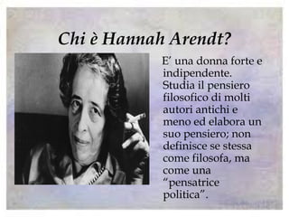 Chi è Hannah Arendt?
E’ una donna forte e
indipendente.
Studia il pensiero
filosofico di molti
autori antichi e
meno ed elabora un
suo pensiero; non
definisce se stessa
come filosofa, ma
come una
“pensatrice
politica”.
 