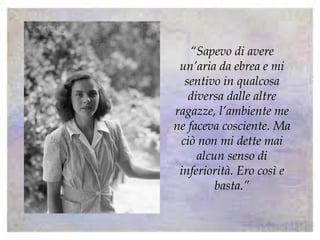 “Sapevo di avere
un’aria da ebrea e mi
sentivo in qualcosa
diversa dalle altre
ragazze, l’ambiente me
ne faceva cosciente. Ma
ciò non mi dette mai
alcun senso di
inferiorità. Ero così e
basta.”
 