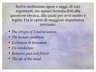 Scrive moltissime opere e saggi, di vari
argomenti, ma spesso riconducibili alla
questione ebraica, alla quale per ovvi motivi è
legata. Tra le opere di maggiore importanza
troviamo:
• The Origin of Totalitarianism
• The human condition
• Eichmann in Jerusalem
• On revolution
• Betwenn past and future
• The life of the mind
 