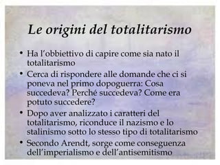 Le origini del totalitarismo
• Ha l’obbiettivo di capire come sia nato il
totalitarismo
• Cerca di rispondere alle domande che ci si
poneva nel primo dopoguerra: Cosa
succedeva? Perché succedeva? Come era
potuto succedere?
• Dopo aver analizzato i caratteri del
totalitarismo, riconduce il nazismo e lo
stalinismo sotto lo stesso tipo di totalitarismo
• Secondo Arendt, sorge come conseguenza
dell’imperialismo e dell’antisemitismo
 