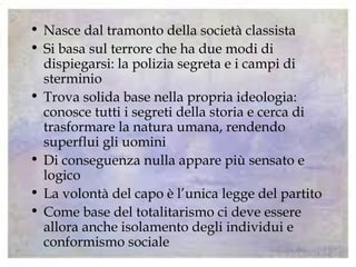 • Nasce dal tramonto della società classista
• Si basa sul terrore che ha due modi di
dispiegarsi: la polizia segreta e i campi di
sterminio
• Trova solida base nella propria ideologia:
conosce tutti i segreti della storia e cerca di
trasformare la natura umana, rendendo
superflui gli uomini
• Di conseguenza nulla appare più sensato e
logico
• La volontà del capo è l’unica legge del partito
• Come base del totalitarismo ci deve essere
allora anche isolamento degli individui e
conformismo sociale
 