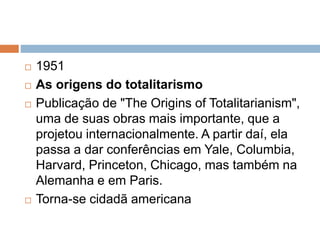  1951
 As origens do totalitarismo
 Publicação de "The Origins of Totalitarianism",
uma de suas obras mais importante, que a
projetou internacionalmente. A partir daí, ela
passa a dar conferências em Yale, Columbia,
Harvard, Princeton, Chicago, mas também na
Alemanha e em Paris.
 Torna-se cidadã americana
 