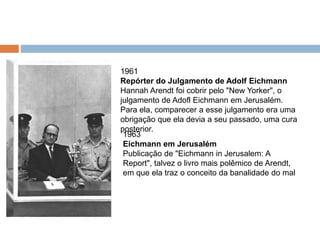 1961
Repórter do Julgamento de Adolf Eichmann
Hannah Arendt foi cobrir pelo "New Yorker", o
julgamento de Adofl Eichmann em Jerusalém.
Para ela, comparecer a esse julgamento era uma
obrigação que ela devia a seu passado, uma cura
posterior.
1963
Eichmann em Jerusalém
Publicação de "Eichmann in Jerusalem: A
Report", talvez o livro mais polêmico de Arendt,
em que ela traz o conceito da banalidade do mal
 