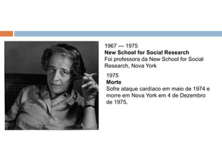 1967 — 1975
New School for Social Research
Foi professora da New School for Social
Research, Nova York
1975
Morte
Sofre ataque cardíaco em maio de 1974 e
morre em Nova York em 4 de Dezembro
de 1975.
 