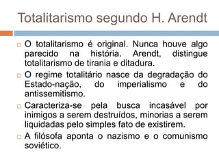 Totalitarismo segundo H. Arendt
 O totalitarismo é original. Nunca houve algo
parecido na história. Arendt, distingue
totalitarismo de tirania e ditadura.
 O regime totalitário nasce da degradação do
Estado-nação, do imperialismo e do
antissemitismo.
 Caracteriza-se pela busca incasável por
inimigos a serem destruídos, minorias a serem
liquidadas pelo simples fato de existirem.
 A filósofa aponta o nazismo e o comunismo
soviético.
 