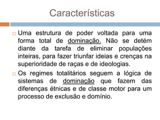 Características
 Uma estrutura de poder voltada para uma
forma total de dominação. Não se detém
diante da tarefa de eliminar populações
inteiras, para fazer triunfar ideias e crenças na
superioridade de raças e de ideologias.
 Os regimes totalitários seguem a lógica de
sistemas de dominação que fazem das
diferenças étnicas e de classe motor para um
processo de exclusão e domínio.
 