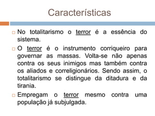 Características
 No totalitarismo o terror é a essência do
sistema.
 O terror é o instrumento corriqueiro para
governar as massas. Volta-se não apenas
contra os seus inimigos mas também contra
os aliados e correligionários. Sendo assim, o
totalitarismo se distingue da ditadura e da
tirania.
 Empregam o terror mesmo contra uma
população já subjulgada.
 