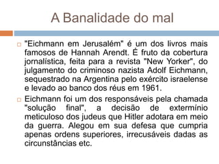 A Banalidade do mal
 "Eichmann em Jerusalém" é um dos livros mais
famosos de Hannah Arendt. É fruto da cobertura
jornalística, feita para a revista "New Yorker", do
julgamento do criminoso nazista Adolf Eichmann,
sequestrado na Argentina pelo exército israelense
e levado ao banco dos réus em 1961.
 Eichmann foi um dos responsáveis pela chamada
"solução final", a decisão de extermínio
meticuloso dos judeus que Hitler adotara em meio
da guerra. Alegou em sua defesa que cumpria
apenas ordens superiores, irrecusáveis dadas as
circunstâncias etc.
 