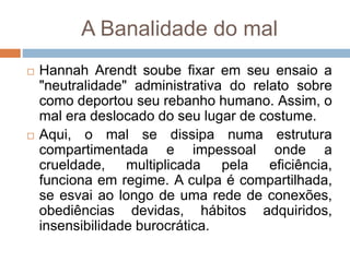 A Banalidade do mal
 Hannah Arendt soube fixar em seu ensaio a
"neutralidade" administrativa do relato sobre
como deportou seu rebanho humano. Assim, o
mal era deslocado do seu lugar de costume.
 Aqui, o mal se dissipa numa estrutura
compartimentada e impessoal onde a
crueldade, multiplicada pela eficiência,
funciona em regime. A culpa é compartilhada,
se esvai ao longo de uma rede de conexões,
obediências devidas, hábitos adquiridos,
insensibilidade burocrática.
 