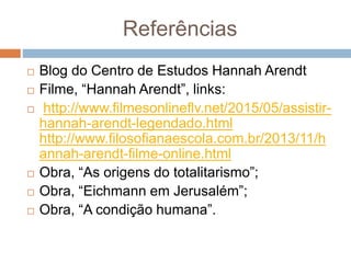 Referências
 Blog do Centro de Estudos Hannah Arendt
 Filme, “Hannah Arendt”, links:
 http://www.filmesonlineflv.net/2015/05/assistir-
hannah-arendt-legendado.html
http://www.filosofianaescola.com.br/2013/11/h
annah-arendt-filme-online.html
 Obra, “As origens do totalitarismo”;
 Obra, “Eichmann em Jerusalém”;
 Obra, “A condição humana”.
 