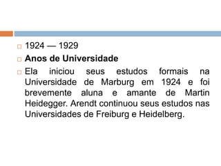  1924 — 1929
 Anos de Universidade
 Ela iniciou seus estudos formais na
Universidade de Marburg em 1924 e foi
brevemente aluna e amante de Martin
Heidegger. Arendt continuou seus estudos nas
Universidades de Freiburg e Heidelberg.
 
