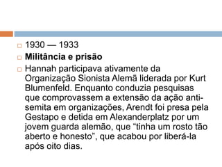  1930 — 1933
 Militância e prisão
 Hannah participava ativamente da
Organização Sionista Alemã liderada por Kurt
Blumenfeld. Enquanto conduzia pesquisas
que comprovassem a extensão da ação anti-
semita em organizações, Arendt foi presa pela
Gestapo e detida em Alexanderplatz por um
jovem guarda alemão, que “tinha um rosto tão
aberto e honesto”, que acabou por liberá-la
após oito dias.
 