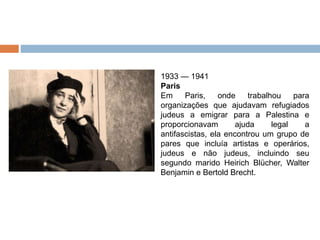 1933 — 1941
Paris
Em Paris, onde trabalhou para
organizações que ajudavam refugiados
judeus a emigrar para a Palestina e
proporcionavam ajuda legal a
antifascistas, ela encontrou um grupo de
pares que incluía artistas e operários,
judeus e não judeus, incluindo seu
segundo marido Heirich Blücher, Walter
Benjamin e Bertold Brecht.
 