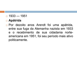  1933 — 1951
 Apátrida
 Por dezoito anos Arendt foi uma apátrida,
entre sua fuga da Alemanha nazista em 1933
e o recebimento de sua cidadania norte-
americana em 1951, foi seu período mais ativo
politicamente.
 