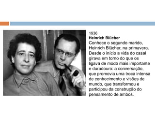 1936
Heinrich Blücher
Conhece o segundo marido,
Heinrich Blücher, na primavera.
Desde o início a vida do casal
girava em torno do que os
ligava de modo mais importante
e duradouro: a conversação,
que promovia uma troca intensa
de conhecimento e visões de
mundo, que transformou e
participou da construção do
pensamento de ambos.
 