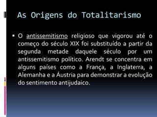 As Origens do Totalitarismo
 O antissemitismo religioso que vigorou até o
começo do século XIX foi substituído a partir da
segunda metade daquele século por um
antissemitismo político. Arendt se concentra em
alguns países como a França, a Inglaterra, a
Alemanha e a Áustria para demonstrar a evolução
do sentimento antijudaico.
 