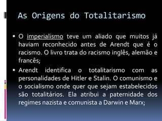 As Origens do Totalitarismo
 O imperialismo teve um aliado que muitos já
haviam reconhecido antes de Arendt que é o
racismo. O livro trata do racismo inglês, alemão e
francês;
 Arendt identifica o totalitarismo com as
personalidades de Hitler e Stalin. O comunismo e
o socialismo onde quer que sejam estabelecidos
são totalitários. Ela atribui a paternidade dos
regimes nazista e comunista a Darwin e Marx;
 