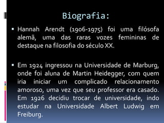 Biografia:
 Hannah Arendt (1906-1975) foi uma filósofa
alemã, uma das raras vozes femininas de
destaque na filosofia do século XX.
 Em 1924 ingressou na Universidade de Marburg,
onde foi aluna de Martin Heidegger, com quem
iria iniciar um complicado relacionamento
amoroso, uma vez que seu professor era casado.
Em 1926 decidiu trocar de universidade, indo
estudar na Universidade Albert Ludwig em
Freiburg.
 
