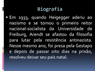 Biografia
 Em 1933, quando Heigegger aderiu ao
nazismo e se tornou o primeiro reitor
nacional-socialista da Universidade de
Freiburg, Arendt se afastou da filosofia
para lutar pela resistência antinazista.
Nesse mesmo ano, foi presa pela Gestapo
e depois de passar oito dias na prisão,
resolveu deixar seu país natal.
 