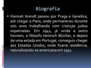 Biografia
 Hannah Arendt passou por Praga e Genebra,
até chegar a Paris, onde permaneceu durante
seis anos trabalhando com crianças judias
expatriadas. Em 1941, já unida a outro
homem, o filósofo Heinrich Blücher, e depois
de uma estada em Portugal, conseguiu chegar
aos Estados Unidos, onde fixaria residência,
naturalizando-se americana em 1951.
 