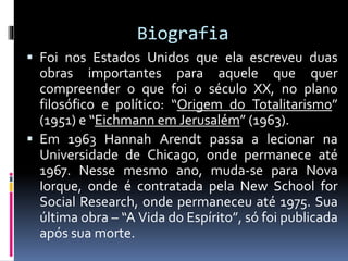 Biografia
 Foi nos Estados Unidos que ela escreveu duas
obras importantes para aquele que quer
compreender o que foi o século XX, no plano
filosófico e político: “Origem do Totalitarismo”
(1951) e “Eichmann em Jerusalém” (1963).
 Em 1963 Hannah Arendt passa a lecionar na
Universidade de Chicago, onde permanece até
1967. Nesse mesmo ano, muda-se para Nova
Iorque, onde é contratada pela New School for
Social Research, onde permaneceu até 1975. Sua
última obra – “A Vida do Espírito”, só foi publicada
após sua morte.
 