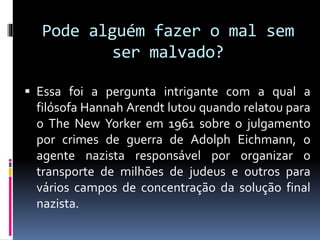Pode alguém fazer o mal sem
ser malvado?
 Essa foi a pergunta intrigante com a qual a
filósofa Hannah Arendt lutou quando relatou para
o The New Yorker em 1961 sobre o julgamento
por crimes de guerra de Adolph Eichmann, o
agente nazista responsável por organizar o
transporte de milhões de judeus e outros para
vários campos de concentração da solução final
nazista.
 