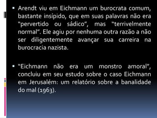  Arendt viu em Eichmann um burocrata comum,
bastante insípido, que em suas palavras não era
“pervertido ou sádico”, mas “terrivelmente
normal”. Ele agiu por nenhuma outra razão a não
ser diligentemente avançar sua carreira na
burocracia nazista.
 “Eichmann não era um monstro amoral”,
concluiu em seu estudo sobre o caso Eichmann
em Jerusalém: um relatório sobre a banalidade
do mal (1963).
 