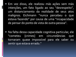  Em vez disso, ele realizou más ações sem más
intenções, um fato ligado ao seu “desrespeito”,
um distanciamento da realidade de seus atos
malignos. Eichmann “nunca percebeu o que
estava fazendo” por causa de uma “incapacidade
de pensar do ponto de vista de outra pessoa”.
 Na falta dessa capacidade cognitiva particular, ele
“cometeu [crimes] em circunstâncias que
tornaram quase impossível para ele saber ou
sentir que estava errado.”
 