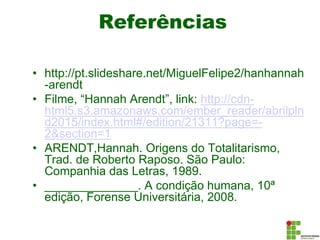 Referências
• http://pt.slideshare.net/MiguelFelipe2/hanhannah
-arendt
• Filme, “Hannah Arendt”, link: http://cdn-
html5.s3.amazonaws.com/ember_reader/abrilpln
d2015/index.html#/edition/21311?page=-
2&section=1
• ARENDT,Hannah. Origens do Totalitarismo,
Trad. de Roberto Raposo. São Paulo:
Companhia das Letras, 1989.
• ______________. A condição humana, 10ª
edição, Forense Universitária, 2008.
 