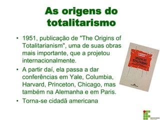 As origens do
totalitarismo
• 1951, publicação de "The Origins of
Totalitarianism", uma de suas obras
mais importante, que a projetou
internacionalmente.
• A partir daí, ela passa a dar
conferências em Yale, Columbia,
Harvard, Princeton, Chicago, mas
também na Alemanha e em Paris.
• Torna-se cidadã americana
 