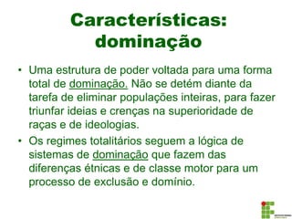 Características:
dominação
• Uma estrutura de poder voltada para uma forma
total de dominação. Não se detém diante da
tarefa de eliminar populações inteiras, para fazer
triunfar ideias e crenças na superioridade de
raças e de ideologias.
• Os regimes totalitários seguem a lógica de
sistemas de dominação que fazem das
diferenças étnicas e de classe motor para um
processo de exclusão e domínio.
 