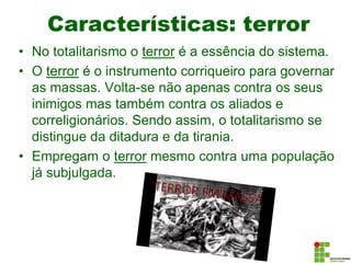Características: terror
• No totalitarismo o terror é a essência do sistema.
• O terror é o instrumento corriqueiro para governar
as massas. Volta-se não apenas contra os seus
inimigos mas também contra os aliados e
correligionários. Sendo assim, o totalitarismo se
distingue da ditadura e da tirania.
• Empregam o terror mesmo contra uma população
já subjulgada.
 