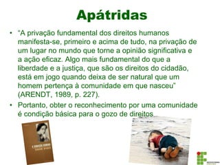Apátridas
• “A privação fundamental dos direitos humanos
manifesta-se, primeiro e acima de tudo, na privação de
um lugar no mundo que torne a opinião significativa e
a ação eficaz. Algo mais fundamental do que a
liberdade e a justiça, que são os direitos do cidadão,
está em jogo quando deixa de ser natural que um
homem pertença à comunidade em que nasceu”
(ARENDT, 1989, p. 227).
• Portanto, obter o reconhecimento por uma comunidade
é condição básica para o gozo de direitos
 