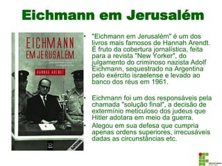 Eichmann em Jerusalém
• "Eichmann em Jerusalém" é um dos
livros mais famosos de Hannah Arendt.
É fruto da cobertura jornalística, feita
para a revista "New Yorker", do
julgamento do criminoso nazista Adolf
Eichmann, sequestrado na Argentina
pelo exército israelense e levado ao
banco dos réus em 1961.
• Eichmann foi um dos responsáveis pela
chamada "solução final", a decisão de
extermínio meticuloso dos judeus que
Hitler adotara em meio da guerra.
• Alegou em sua defesa que cumpria
apenas ordens superiores, irrecusáveis
dadas as circunstâncias etc.
 