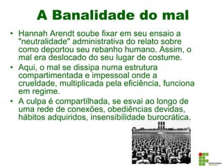A Banalidade do mal
• Hannah Arendt soube fixar em seu ensaio a
"neutralidade" administrativa do relato sobre
como deportou seu rebanho humano. Assim, o
mal era deslocado do seu lugar de costume.
• Aqui, o mal se dissipa numa estrutura
compartimentada e impessoal onde a
crueldade, multiplicada pela eficiência, funciona
em regime.
• A culpa é compartilhada, se esvai ao longo de
uma rede de conexões, obediências devidas,
hábitos adquiridos, insensibilidade burocrática.
 