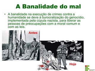 A Banalidade do mal
• A banalidade na execução de crimes contra a
humanidade se deve à burocratização do genocídio,
implementada pela cúpula nazista, para liberar as
pessoas de preocupações com a moral comum e
com as leis.
Antes
Hoje
 