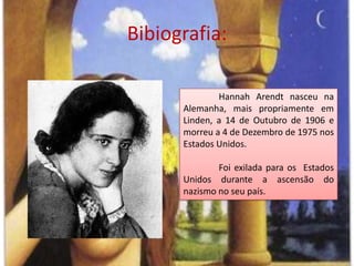 Bibiografia:HannahArendt nasceu na Alemanha, mais propriamente em Linden, a 14 de Outubro de 1906 e morreu a 4 de Dezembro de 1975 nos Estados Unidos. Foi exilada para os  Estados Unidos durante a ascensão do nazismo no seu país.