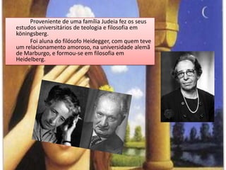 Proveniente de uma família Judeia fez os seus estudos universitários de teologia e filosofia em köningsberg.		Foi aluna do filósofo Heidegger, com quem teve um relacionamento amoroso, na universidade alemã de Marburgo, e formou-se em filosofia em Heidelberg.