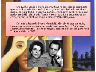Em 1929, quando o mundo mergulhava na recessão causada pela quebra da Bolsa de Nova York, Arendt ganhou uma bolsa de estudos e mudou-se para Berlim. Quando o nacional-socialismo de Hitler subiu ao poder, em 1933, ela saiu da Alemanha e foi para Paris onde entrou em contacto com intelectuais como o escritor Walter Benjamin.		Durante a Segunda Guerra Mundial (1939-1945),  por ser judia, Hannah foi enviada para um campo de concentração, em Gurs, como "estrangeira suspeita". Porém, conseguiu escapar e foi exilada para Nova York, em Maio de 1941.